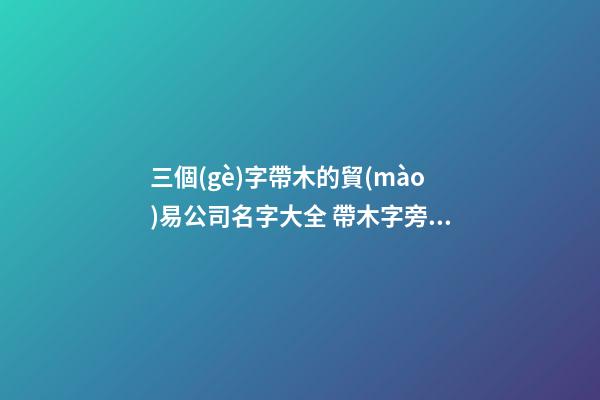 三個(gè)字帶木的貿(mào)易公司名字大全 帶木字旁的商貿(mào)公司名字-第1張-公司起名-玄機(jī)派
